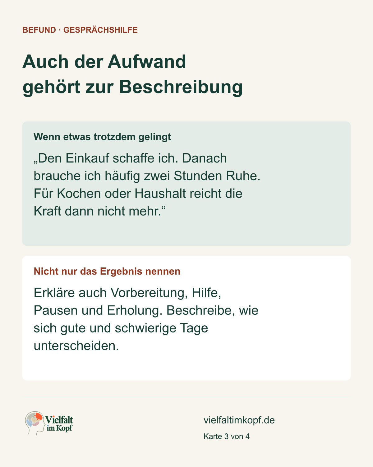 Auch der Aufwand gehört zur Beschreibung. Wenn etwas trotzdem gelingt. „Den Einkauf schaffe ich. Danach brauche ich häufig zwei Stunden Ruhe. Für Kochen oder Haushalt reicht die Kraft dann nicht mehr.“. Nicht nur das Ergebnis nennen. Erkläre auch Vorbereitung, Hilfe, Pausen und Erholung. Beschreibe, wie sich gute und schwierige Tage unterscheiden.